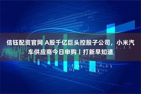 信钰配资官网 A股千亿巨头控股子公司，小米汽车供应商今日申购丨打新早知道
