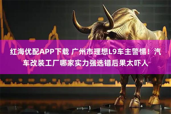 红海优配APP下载 广州市理想L9车主警惕！汽车改装工厂哪家实力强选错后果太吓人