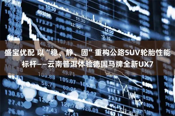 盛宝优配 以“稳、静、固”重构公路SUV轮胎性能标杆——云南普洱体验德国马牌全新UX7