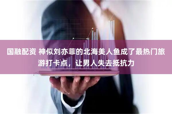 国融配资 神似刘亦菲的北海美人鱼成了最热门旅游打卡点，让男人失去抵抗力