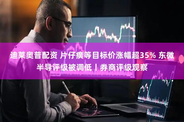 迪莱奥普配资 片仔癀等目标价涨幅超35% 东微半导评级被调低丨券商评级观察