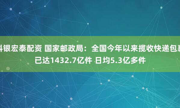 科银宏泰配资 国家邮政局：全国今年以来揽收快递包裹已达1432.7亿件 日均5.3亿多件