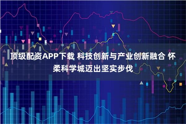 顶级配资APP下载 科技创新与产业创新融合 怀柔科学城迈出坚实步伐