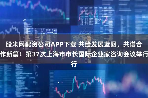 股米网配资公司APP下载 共绘发展蓝图，共谱合作新篇！第37次上海市市长国际企业家咨询会议举行