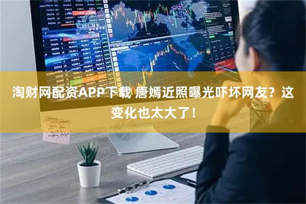 淘财网配资APP下载 唐嫣近照曝光吓坏网友？这变化也太大了！