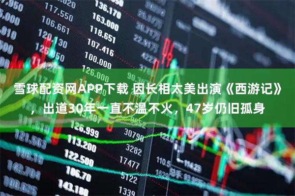 雪球配资网APP下载 因长相太美出演《西游记》，出道30年一直不温不火，47岁仍旧孤身