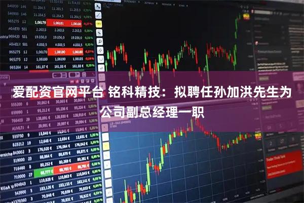 爱配资官网平台 铭科精技：拟聘任孙加洪先生为公司副总经理一职