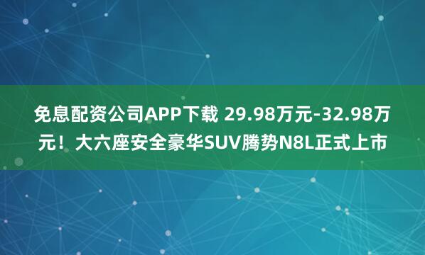 免息配资公司APP下载 29.98万元-32.98万元！大六座安全豪华SUV腾势N8L正式上市