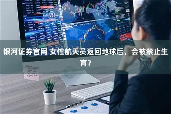 银河证券官网 女性航天员返回地球后，会被禁止生育？