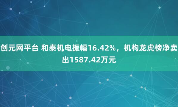 创元网平台 和泰机电振幅16.42%，机构龙虎榜净卖出1587.42万元