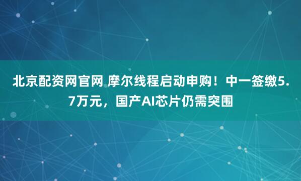 北京配资网官网 摩尔线程启动申购！中一签缴5.7万元，国产AI芯片仍需突围