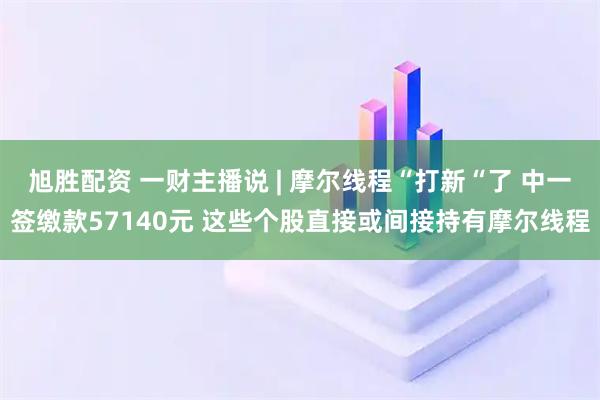 旭胜配资 一财主播说 | 摩尔线程“打新“了 中一签缴款57140元 这些个股直接或间接持有摩尔线程