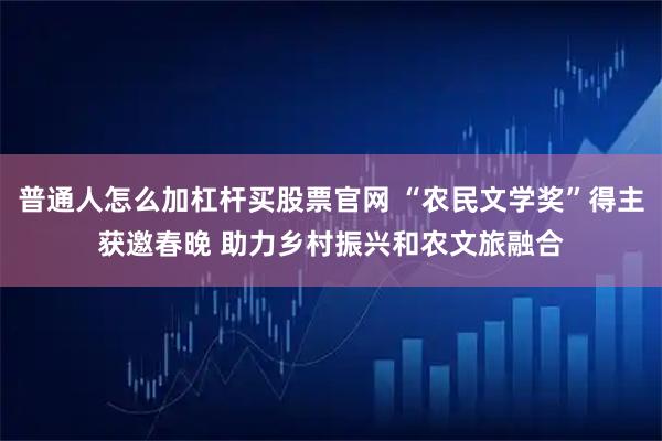 普通人怎么加杠杆买股票官网 “农民文学奖”得主获邀春晚 助力乡村振兴和农文旅融合