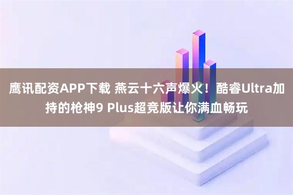 鹰讯配资APP下载 燕云十六声爆火！酷睿Ultra加持的枪神9 Plus超竞版让你满血畅玩