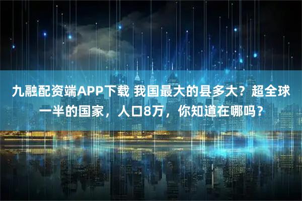 九融配资端APP下载 我国最大的县多大？超全球一半的国家，人口8万，你知道在哪吗？