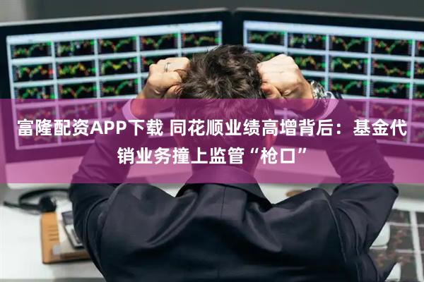 富隆配资APP下载 同花顺业绩高增背后：基金代销业务撞上监管“枪口”