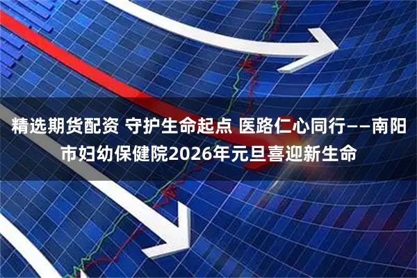 精选期货配资 守护生命起点 医路仁心同行——南阳市妇幼保健院2026年元旦喜迎新生命