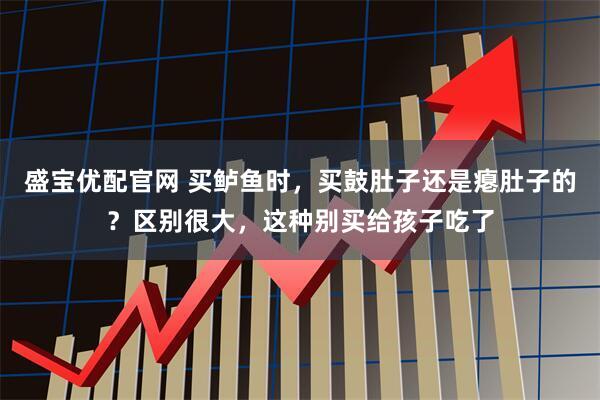 盛宝优配官网 买鲈鱼时，买鼓肚子还是瘪肚子的？区别很大，这种别买给孩子吃了