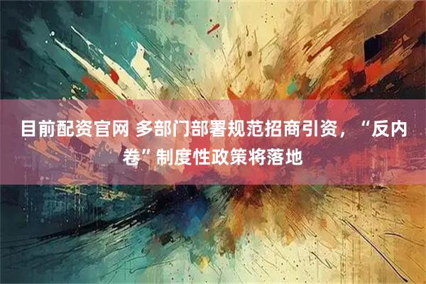 目前配资官网 多部门部署规范招商引资，“反内卷”制度性政策将落地