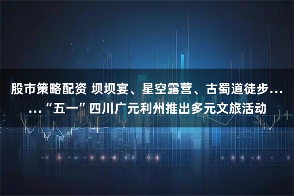 股市策略配资 坝坝宴、星空露营、古蜀道徒步……“五一”四川广元利州推出多元文旅活动