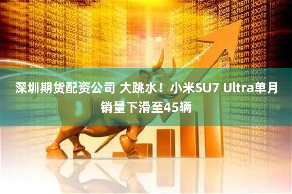 深圳期货配资公司 大跳水！小米SU7 Ultra单月销量下滑至45辆