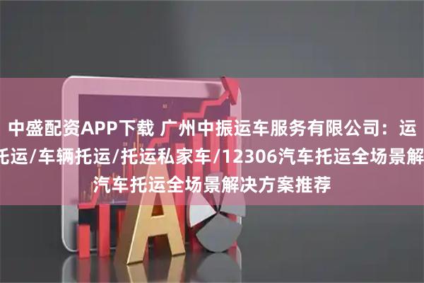 中盛配资APP下载 广州中振运车服务有限公司：运车/二手车托运/车辆托运/托运私家车/12306汽车托运全场景解决方案推荐