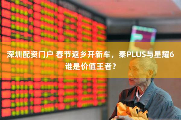 深圳配资门户 春节返乡开新车，秦PLUS与星耀6谁是价值王者？