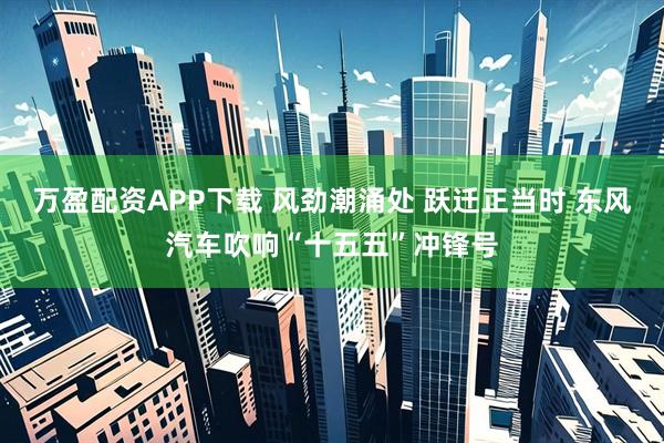 万盈配资APP下载 风劲潮涌处 跃迁正当时 东风汽车吹响“十五五”冲锋号