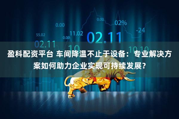 盈科配资平台 车间降温不止于设备：专业解决方案如何助力企业实现可持续发展？