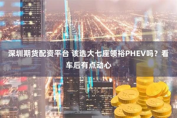 深圳期货配资平台 该选大七座领裕PHEV吗？看车后有点动心