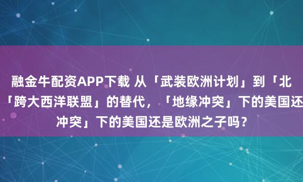 融金牛配资APP下载 从「武装欧洲计划」到「北约3.0」，谁是「跨大西洋联盟」的替代，「地缘冲突」下的美国还是欧洲之子吗？