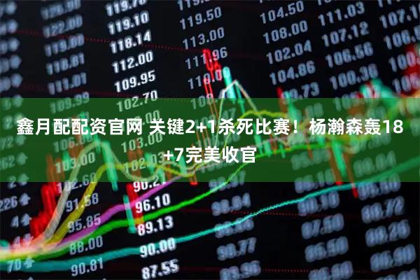鑫月配配资官网 关键2+1杀死比赛!杨瀚森轰18+7完美收官