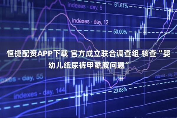 恒捷配资APP下载 官方成立联合调查组 核查“婴幼儿纸尿裤甲酰胺问题”