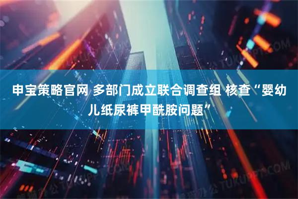 申宝策略官网 多部门成立联合调查组 核查“婴幼儿纸尿裤甲酰胺问题”