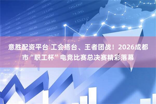 意胜配资平台 工会搭台、王者团战！2026成都市“职工杯”电竞比赛总决赛精彩落幕