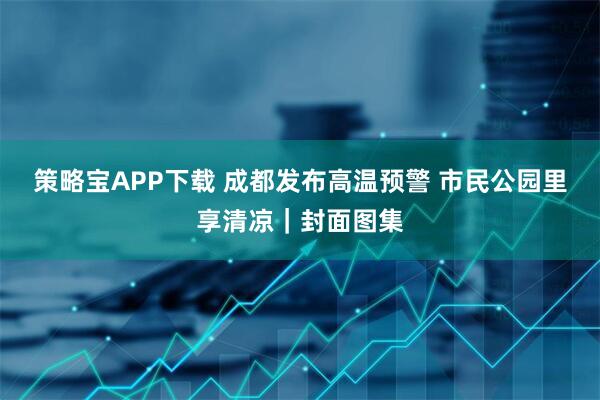 策略宝APP下载 成都发布高温预警 市民公园里享清凉｜封面图集