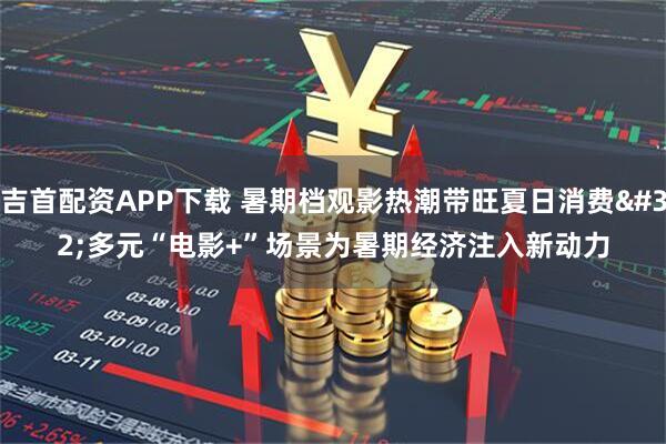 吉首配资APP下载 暑期档观影热潮带旺夏日消费 多元“电影+”场景为暑期经济注入新动力
