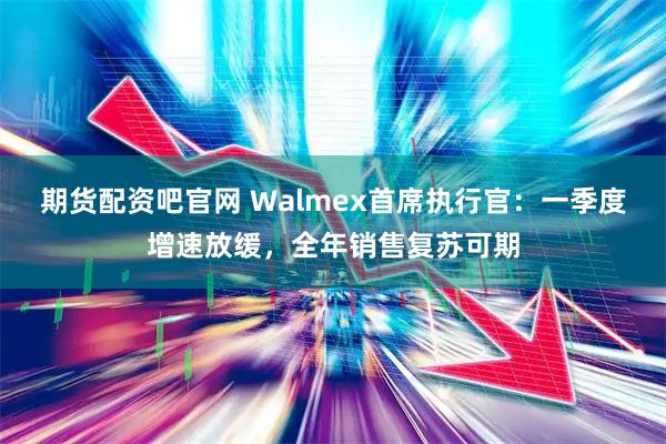 期货配资吧官网 Walmex首席执行官：一季度增速放缓，全年销售复苏可期