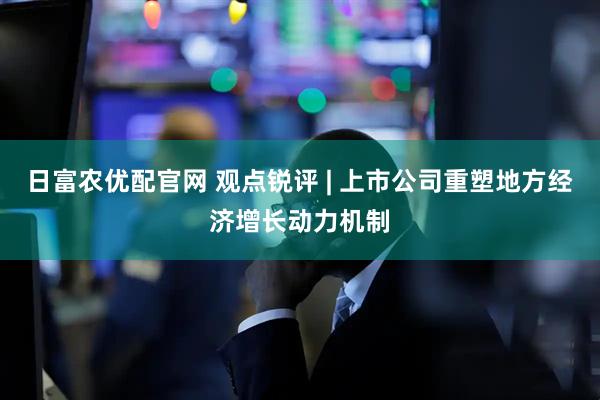 日富农优配官网 观点锐评 | 上市公司重塑地方经济增长动力机制