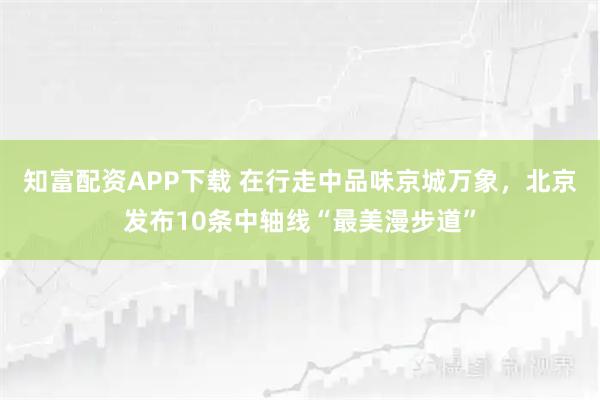 知富配资APP下载 在行走中品味京城万象，北京发布10条中轴线“最美漫步道”